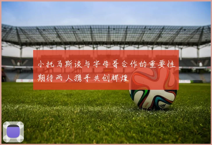 小托马斯谈与字母哥合作的重要性期待两人携手共创辉煌