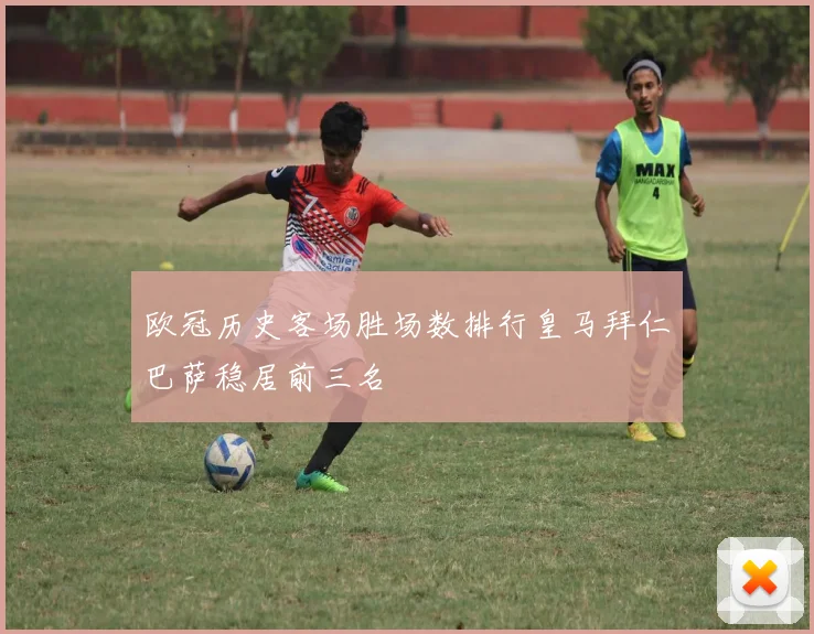 欧冠历史客场胜场数排行皇马拜仁巴萨稳居前三名