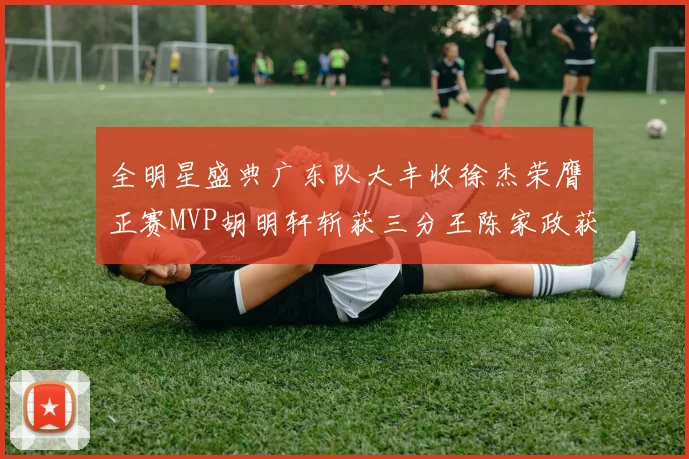 全明星盛典广东队大丰收徐杰荣膺正赛MVP胡明轩斩获三分王陈家政获星锐MVP