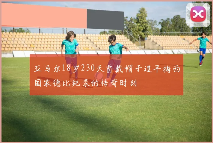 亚马尔18岁230天首戴帽子追平梅西国家德比纪录的传奇时刻