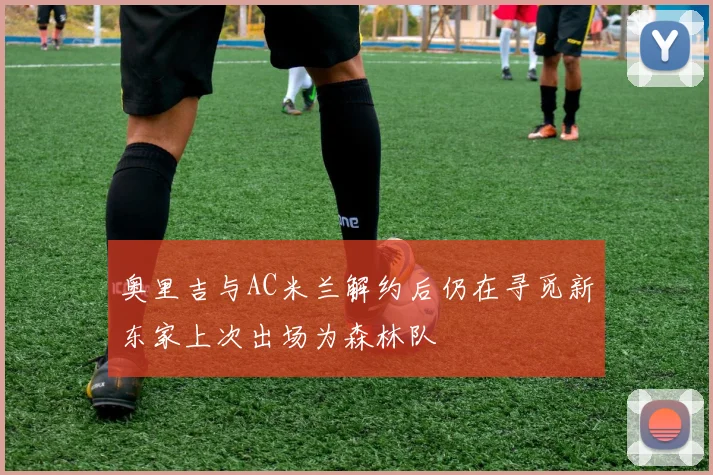 奥里吉与AC米兰解约后仍在寻觅新东家上次出场为森林队