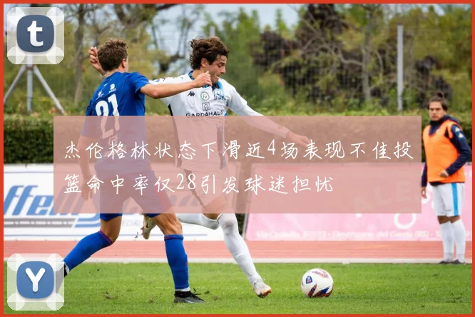 杰伦格林状态下滑近4场表现不佳投篮命中率仅28引发球迷担忧