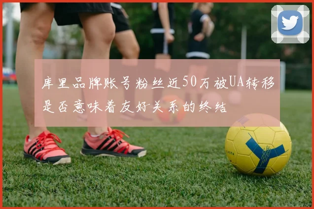 库里品牌账号粉丝近50万被UA转移是否意味着友好关系的终结