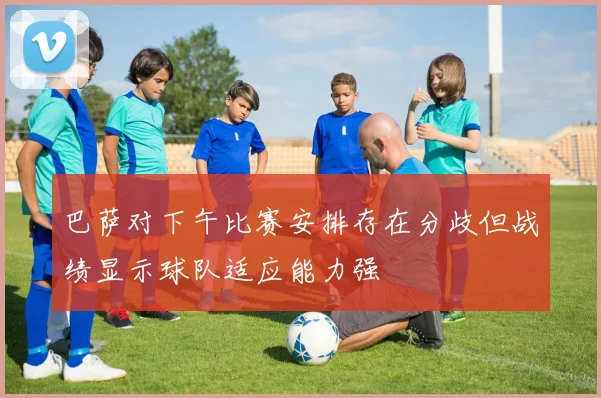 巴萨对下午比赛安排存在分歧但战绩显示球队适应能力强
