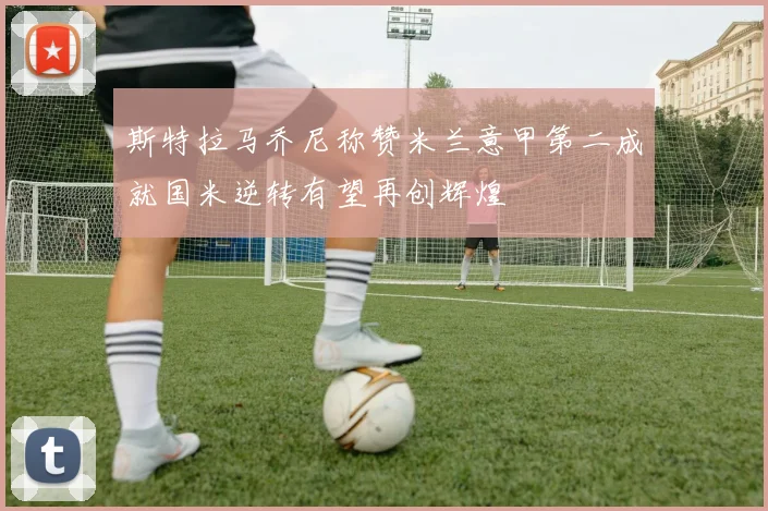 斯特拉马乔尼称赞米兰意甲第二成就国米逆转有望再创辉煌