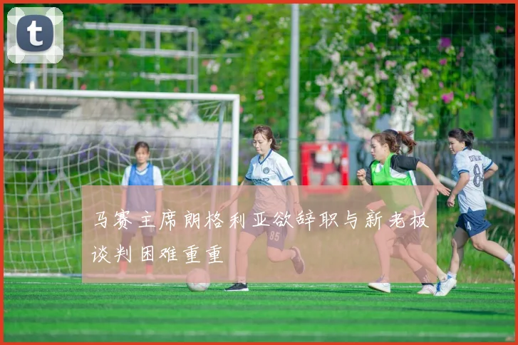 马赛主席朗格利亚欲辞职与新老板谈判困难重重