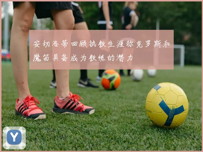 安切洛蒂回顾执教生涯称克罗斯和魔笛具备成为教练的潜力