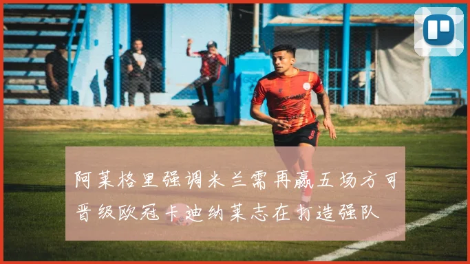 阿莱格里强调米兰需再赢五场方可晋级欧冠卡迪纳莱志在打造强队