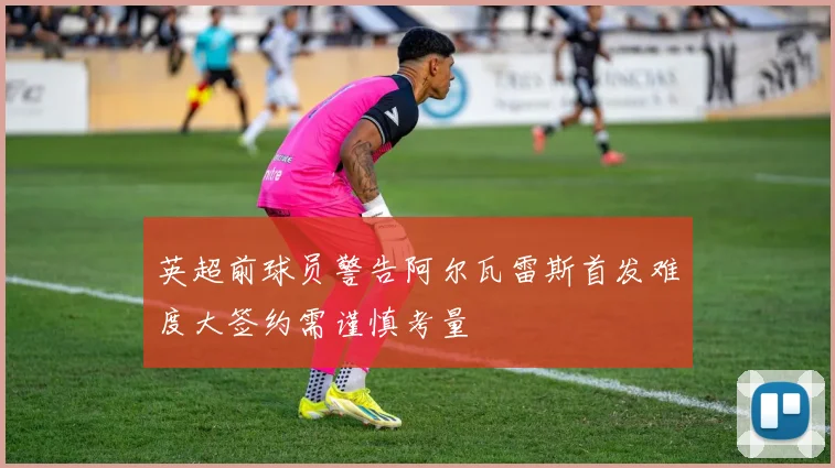 英超前球员警告阿尔瓦雷斯首发难度大签约需谨慎考量