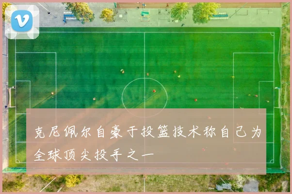 克尼佩尔自豪于投篮技术称自己为全球顶尖投手之一
